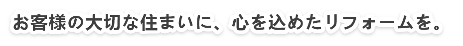 お客様の大切な住まいに、心を込めたリフォームを お客様の大切な住まいに、心を込めたリフォームを